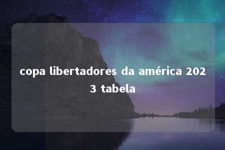 copa libertadores da américa 2023 tabela