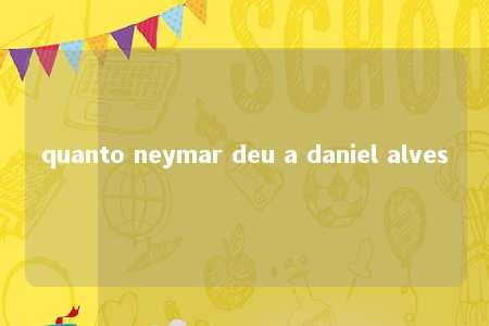 quanto neymar deu a daniel alves